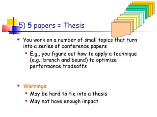 5) 5 papers = Thesis
   You work on a number of small topics that turn
    into a series of conference papers
      E.g., you figure out how to apply a technique

       (e.g., branch and bound) to optimize
       performance tradeoffs


   Warnings:
     May be hard to tie into a thesis

     May not have enough impact
 