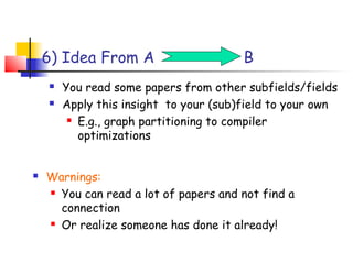 6) Idea From A                      B
       You read some papers from other subfields/fields
       Apply this insight to your (sub)field to your own
          E.g., graph partitioning to compiler

           optimizations


   Warnings:
     You can read a lot of papers and not find a

      connection
     Or realize someone has done it already!
 