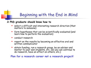 Beginning with the End in Mind
A PhD graduate should know how to
      select a difficult and interesting research direction (that
       matters to someone)
      form hypotheses that can be scientifically evaluated (and
       learn how to perform the evaluation)
      conduct research
      report on the results by becoming an effective oral and
       written communicator
      obtain funding, run a research group, be an advisor and
       mentor to your own students, etc. (so you can continue to
       do research, have an effect on others, etc.)
  Plan for a research career not a research project!
 