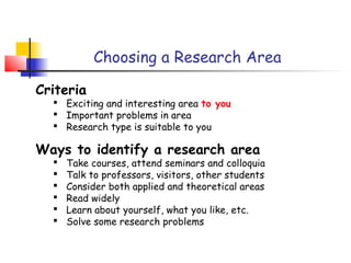 Choosing a Research Area

Criteria
   Exciting and interesting area to you
   Important problems in area
   Research type is suitable to you

Ways to identify a research area
     Take courses, attend seminars and colloquia
     Talk to professors, visitors, other students
     Consider both applied and theoretical areas
     Read widely
     Learn about yourself, what you like, etc.
     Solve some research problems
 