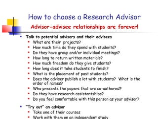 How to choose a Research Advisor
      Advisor-advisee relationships are forever!
   Talk to potential advisors and their advisees
      What are their projects?
      How much time do they spend with students?
      Do they have group and/or individual meetings?
      How long to return written materials?
      How much freedom do they give students?
      How long does it take students to finish?
      What is the placement of past students?
      Does the adviser publish a lot with students? What is the
       order of names?
      Who presents the papers that are co-authored?
      Do they have research assistantships?
      Do you feel comfortable with this person as your advisor?
   “Try out” an advisor
      Take one of their courses
      Work with them on an independent study
 