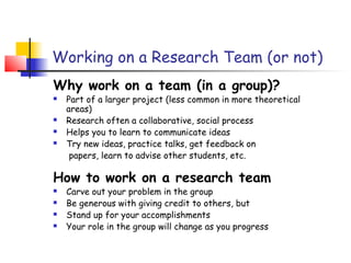 Working on a Research Team (or not)
Why work on a team (in a group)?
   Part of a larger project (less common in more theoretical
    areas)
   Research often a collaborative, social process
   Helps you to learn to communicate ideas
   Try new ideas, practice talks, get feedback on
     papers, learn to advise other students, etc.

How to work on a research team
   Carve out your problem in the group
   Be generous with giving credit to others, but
   Stand up for your accomplishments
   Your role in the group will change as you progress
 