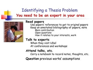 Identifying a Thesis Problem
You need to be an expert in your area
     Read papers
        Use papers’ references to get to original papers
        Keep an annotated bibliography of papers, note
           Main contribution
           Open questions
           How it relates to your interests, work

     Talk to experts
        When they visit UDel
        At conferences and workshops
     Attend talks, etc.
        Carry a notebook to record notes, thoughts, etc.
     Question previous works’ assumptions
 