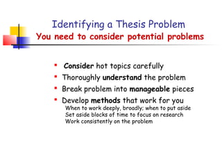 Identifying a Thesis Problem
You need to consider potential problems


     Consider hot topics carefully
     Thoroughly understand the problem
     Break problem into manageable pieces
     Develop methods that work for you
       When to work deeply, broadly; when to put aside
       Set aside blocks of time to focus on research
       Work consistently on the problem
 
