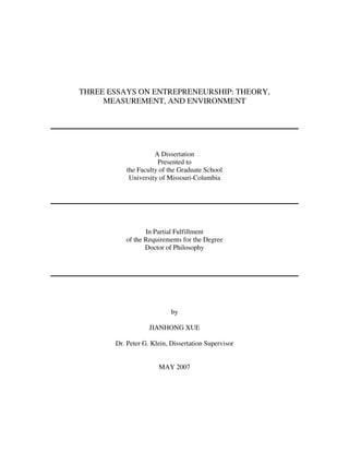 THREE ESSAYS ON ENTREPRENEURSHIP: THEORY,
     MEASUREMENT, AND ENVIRONMENT




                     A Dissertation
                      Presented to
           the Faculty of the Graduate School
            University of Missouri-Columbia




                 In Partial Fulfillment
          of the Requirements for the Degree
                 Doctor of Philosophy




                           by

                   JIANHONG XUE

       Dr. Peter G. Klein, Dissertation Supervisor


                      MAY 2007
 