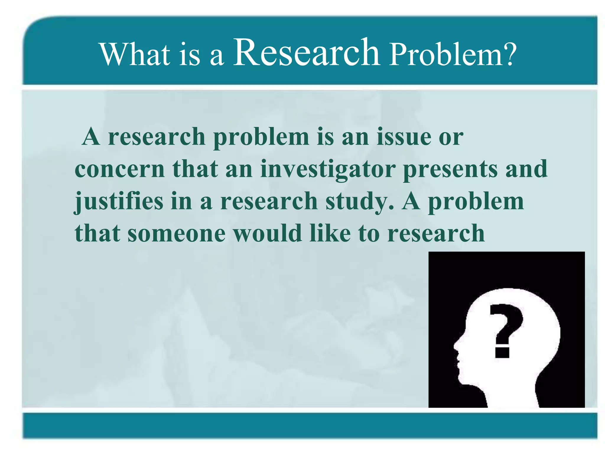 What is a Research Problem?

 A research problem is an issue or
concern that an investigator presents and
justifies in a research study. A problem
that someone would like to research
 