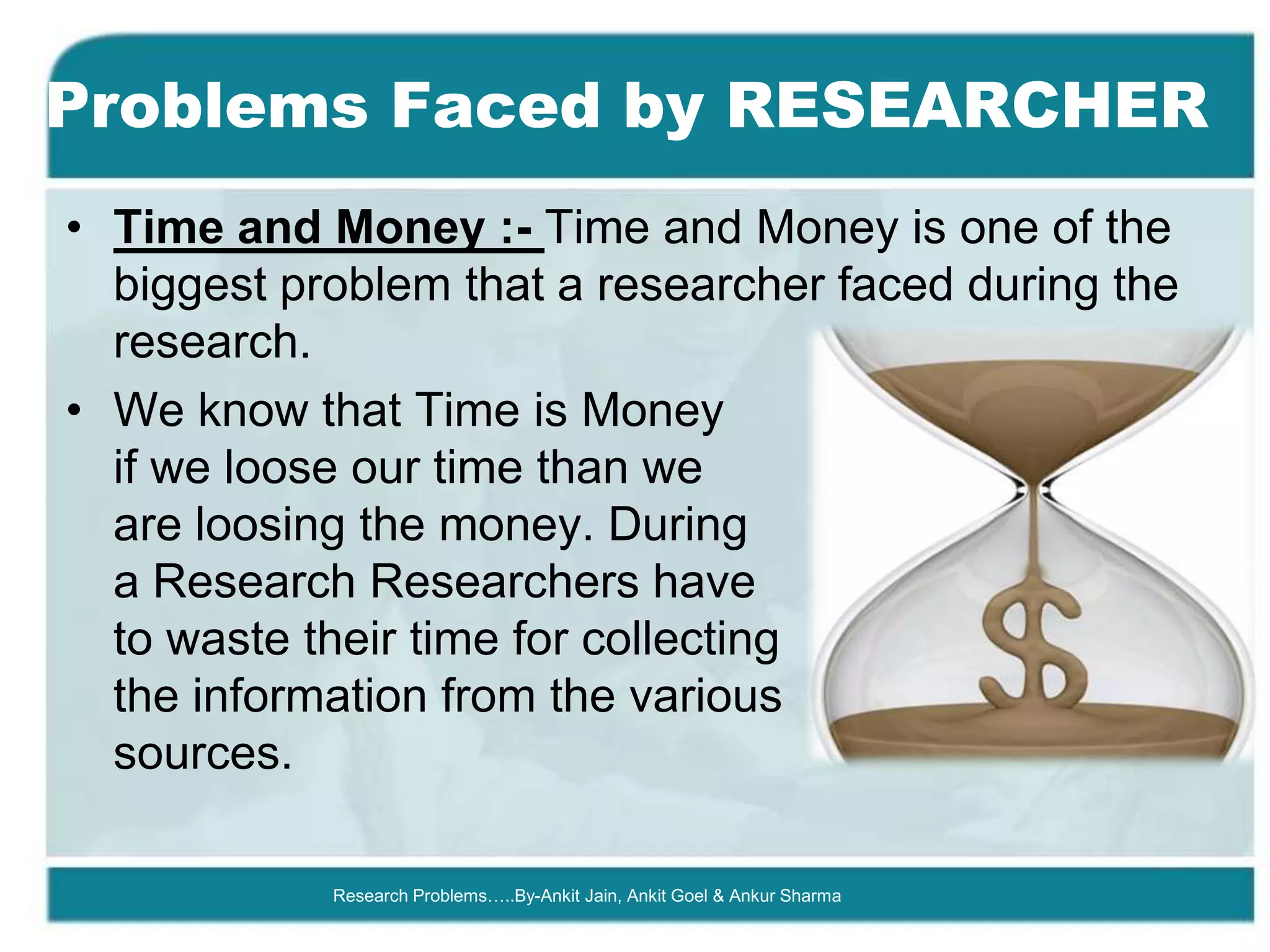 Problems Faced by RESEARCHER
• Time and Money :- Time and Money is one of the
  biggest problem that a researcher faced during the
  research.
• We know that Time is Money
  if we loose our time than we
  are loosing the money. During
  a Research Researchers have
  to waste their time for collecting
  the information from the various
  sources.

            Research Problems…..By-Ankit Jain, Ankit Goel & Ankur Sharma
 