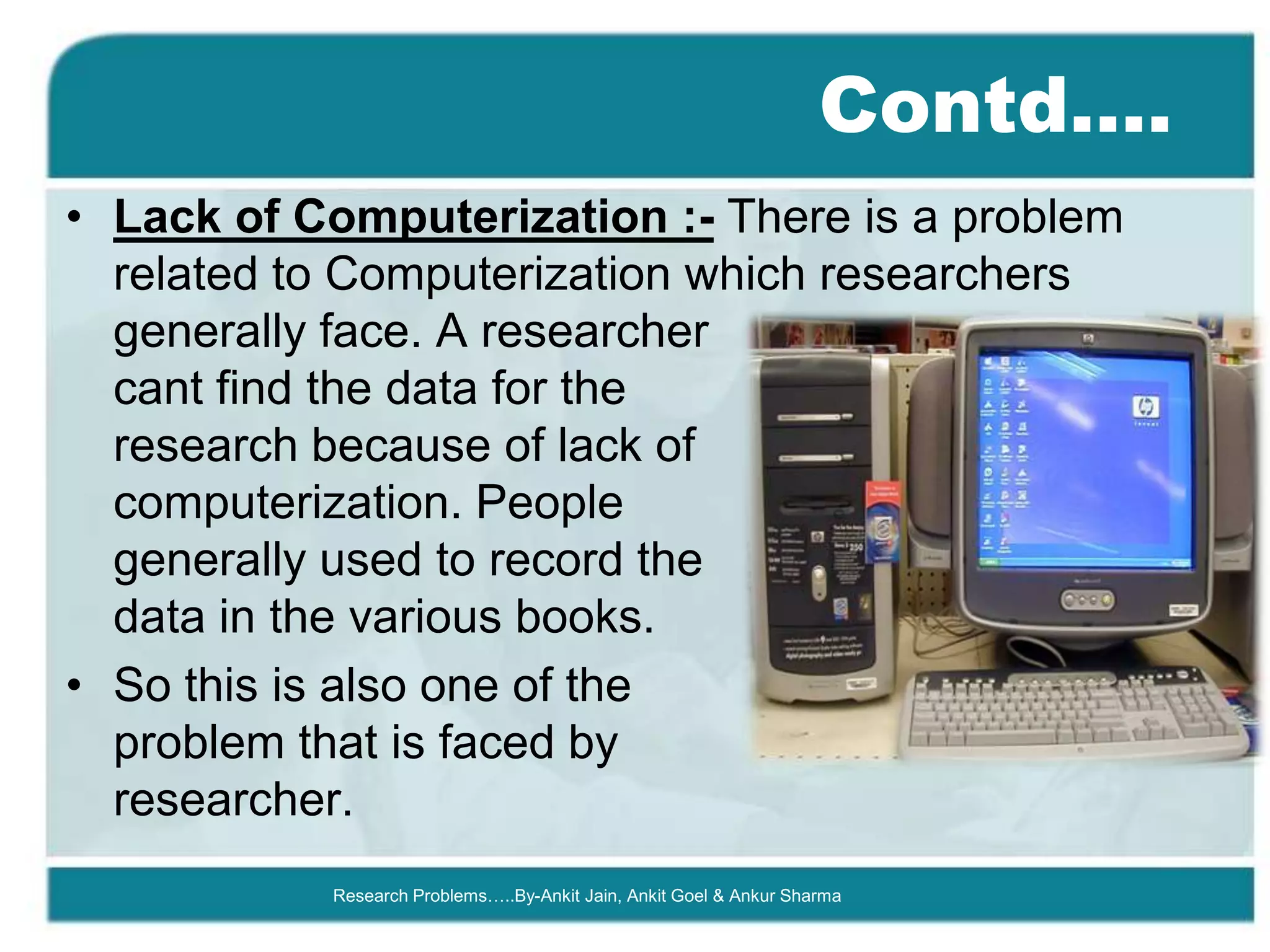 Contd….
• Lack of Computerization :- There is a problem
  related to Computerization which researchers
  generally face. A researcher
  cant find the data for the
  research because of lack of
  computerization. People
  generally used to record the
  data in the various books.
• So this is also one of the
  problem that is faced by
  researcher.
           Research Problems…..By-Ankit Jain, Ankit Goel & Ankur Sharma
 