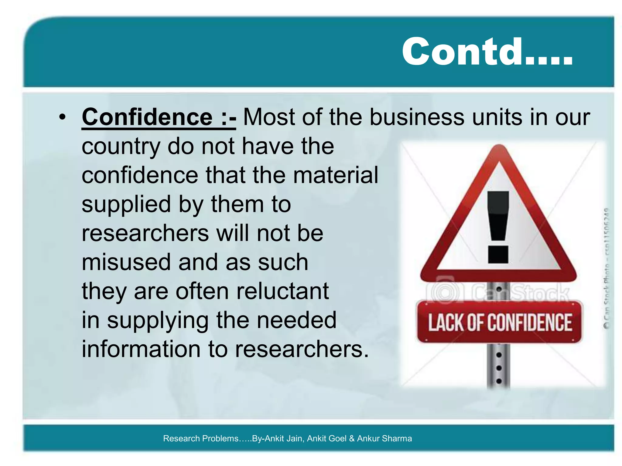 Contd….
• Confidence :- Most of the business units in our
  country do not have the
  confidence that the material
  supplied by them to
  researchers will not be
  misused and as such
  they are often reluctant
  in supplying the needed
  information to researchers.


         Research Problems…..By-Ankit Jain, Ankit Goel & Ankur Sharma
 