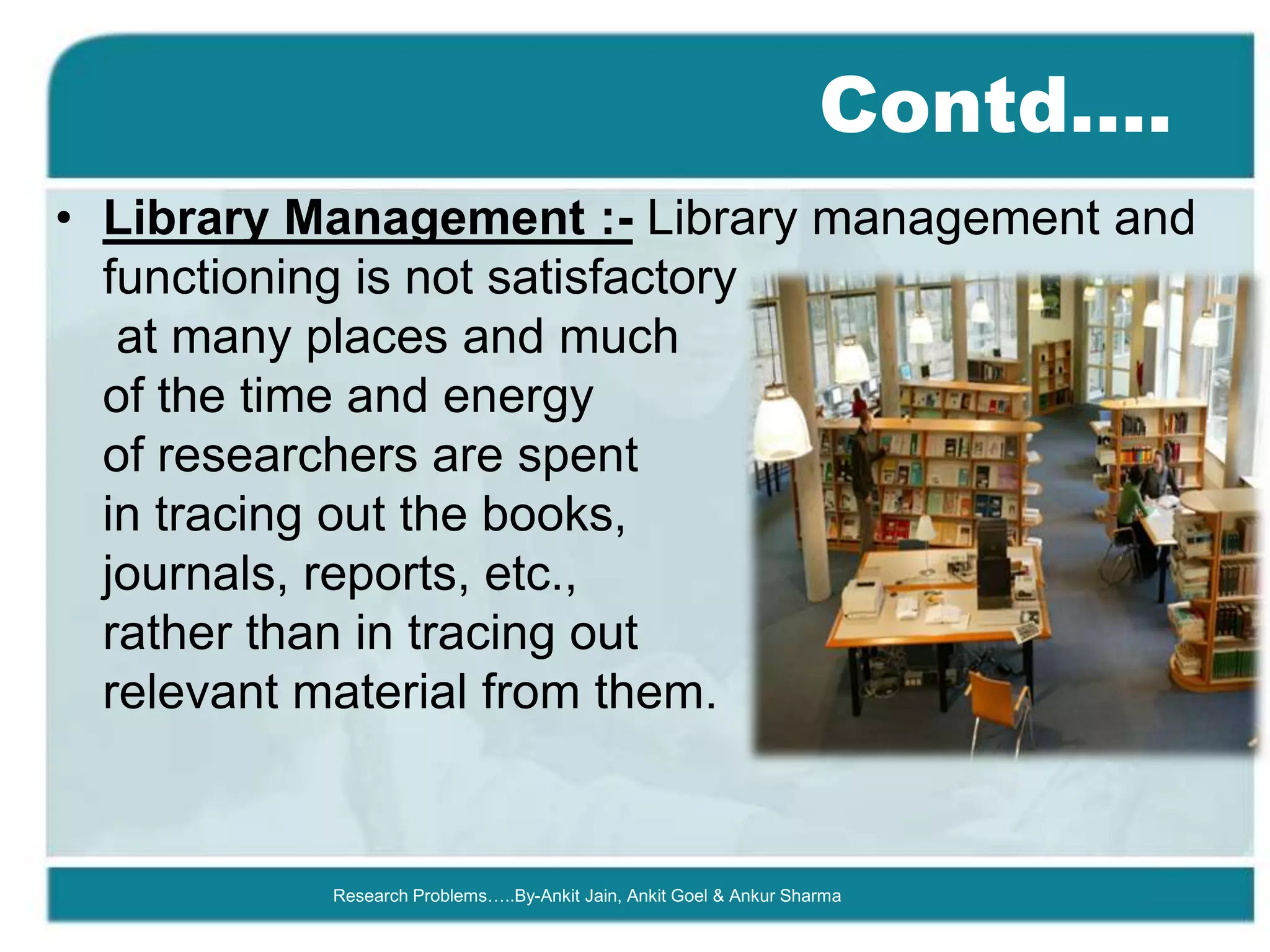 Contd….
• Library Management :- Library management and
  functioning is not satisfactory
   at many places and much
  of the time and energy
  of researchers are spent
  in tracing out the books,
  journals, reports, etc.,
  rather than in tracing out
  relevant material from them.


           Research Problems…..By-Ankit Jain, Ankit Goel & Ankur Sharma
 