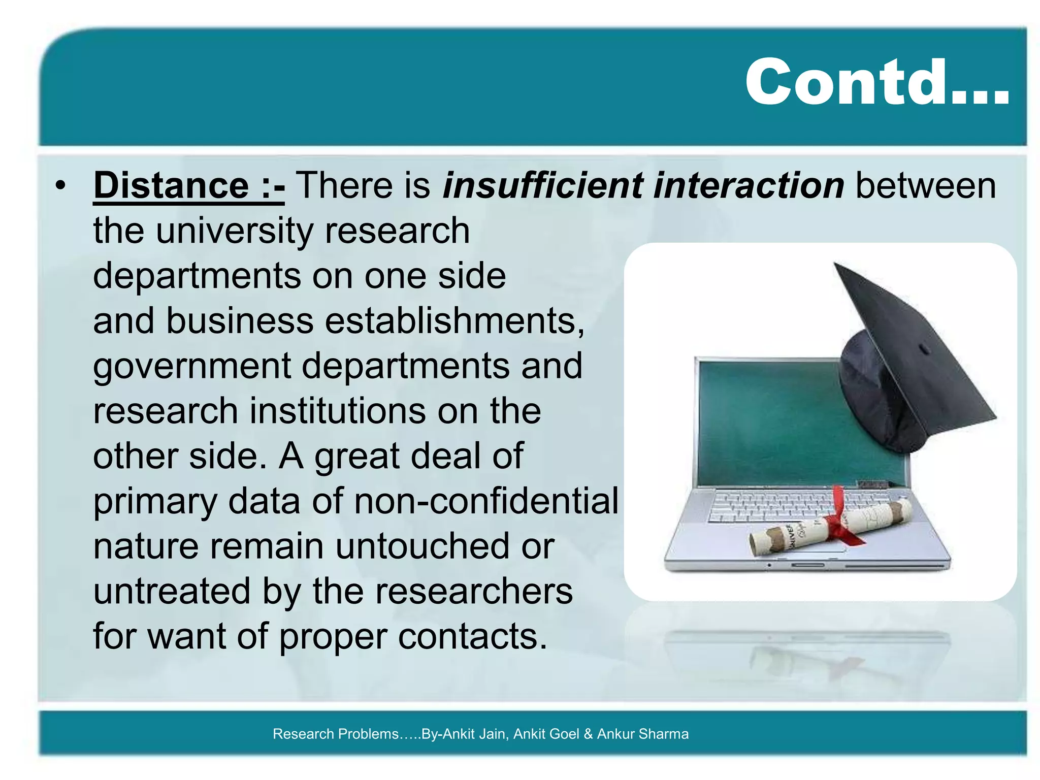 Contd…
• Distance :- There is insufficient interaction between
  the university research
  departments on one side
  and business establishments,
  government departments and
  research institutions on the
  other side. A great deal of
  primary data of non-confidential
  nature remain untouched or
  untreated by the researchers
  for want of proper contacts.

            Research Problems…..By-Ankit Jain, Ankit Goel & Ankur Sharma
 