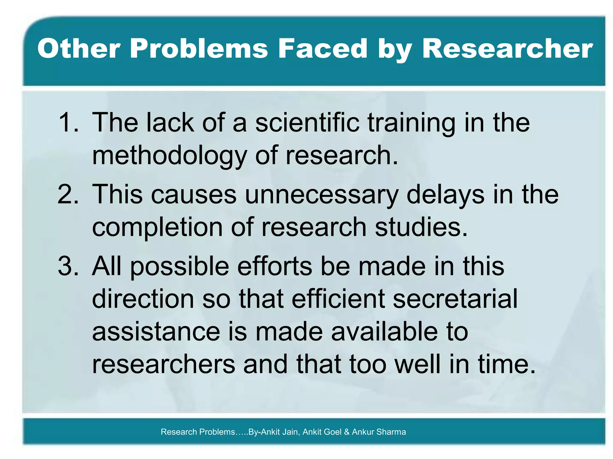 Other Problems Faced by Researcher

 1. The lack of a scientific training in the
    methodology of research.
 2. This causes unnecessary delays in the
    completion of research studies.
 3. All possible efforts be made in this
    direction so that efficient secretarial
    assistance is made available to
    researchers and that too well in time.

         Research Problems…..By-Ankit Jain, Ankit Goel & Ankur Sharma
 