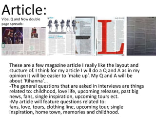 Article:
Vibe, Q and Now double
page spreads:




    These are a few magazine article I really like the layout and
    stucture of. I think for my article I will do a Q and A as in my
    opinion it will be easier to ‘make up’. My Q and A will be
    about ‘Rihanna’…
    -The general questions that are asked in interviews are things
    related to: childhood, love life, upcoming releases, past big
    news, fans, single inspiration, upcoming tours ect.
    -My article will feature questions related to:
    fans, love, tours, clothing line, upcoming tour, single
    inspiration, home town, memories and childhood.
 