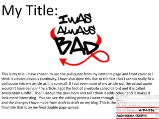 My Title:


This is my title. I have chosen to use the pull quote from my contents page and front cover as I
think it creates obvious continuity. I have also done this due to the fact that I cannot really fit a
pull quote into my article as it is so small. If I cut even more of my article out the actual quote
wouldn’t have being in the article. I got the font of a website called dafont and it is called
Amsterdam Graffiti. Then I added the devil horn and tail I think it adds colour and it makes it
look more interesting. You can see the editing process I went through
and the changes I have made from draft to draft on my blog. This is the
final title that is on my final double page spread.
 