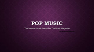 POP MUSIC
The Selected Music Genre For The Music Magazine
By Fatima Iftikhar
 