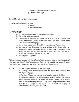 f. appendix (per instruction of teacher)
g. “Works Cited” page
2. PAPER: Use standard printer paper.
3. OUTLINE (optional): a. title
b. thesis
c. phrase/ sentence
4. TITLE PAGE*:
a. Two inch margins should be provided on all sides.
b. The entire page is centered.
c. Information is divided into three parts: title, student’s name, and
course information (course & teacher’s name) and date. Space these
parts evenly down the page.
d. Use an inverted pyramid if the title requires more than one line.
e. Use capital and lowercase letters appropriately. Underlining (or
italics) and quotation marks should be used only to indicate titles
within the title. Do not underline the title or use a colon (:) after by.
Do not use a period at the end of the title.
f. See sample in “Appendix.”
*If no title page is required, the following heading may be used on the first page of
the text. On the left-hand side one inch from the top provide the student’s name,
the title of the course, and the date. This should be double-spaced.
5. TEXT: a. Title: Repeat the title on the first page.
b. Spacing: Use double spacing for the entire text including the
“Works Cited” page.
c. Margins: A basic one-inch margin should be used on all sides.
d. Pagination: Number the pages consecutively throughout the text in
Arabic numerals typed in the upper right-hand corner. Include your
name as well as the page number. They should be placed one-half inch
down from the edge of the paper. The “Works Cited” page is
numbered consecutively with the text.
 