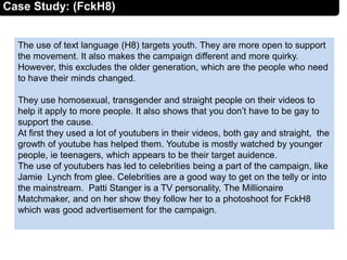 The use of text language (H8) targets youth. They are more open to support
the movement. It also makes the campaign different and more quirky.
However, this excludes the older generation, which are the people who need
to have their minds changed.
They use homosexual, transgender and straight people on their videos to
help it apply to more people. It also shows that you don’t have to be gay to
support the cause.
At first they used a lot of youtubers in their videos, both gay and straight, the
growth of youtube has helped them. Youtube is mostly watched by younger
people, ie teenagers, which appears to be their target auidence.
The use of youtubers has led to celebrities being a part of the campaign, like
Jamie Lynch from glee. Celebrities are a good way to get on the telly or into
the mainstream. Patti Stanger is a TV personality, The Millionaire
Matchmaker, and on her show they follow her to a photoshoot for FckH8
which was good advertisement for the campaign.
Case Study: (FckH8)
 