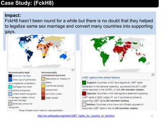 Impact:
FckH8 hasn’t been round for a while but there is no doubt that they helped
to legalize same sex marriage and convert many countries into supporting
gays.
11http://en.wikipedia.org/wiki/LGBT_rights_by_country_or_territory
Case Study: (FckH8)
 