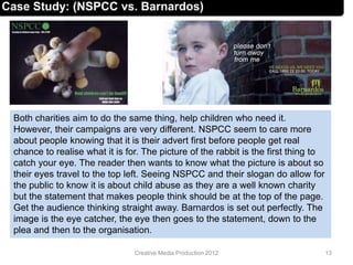 Case Study: (NSPCC vs. Barnardos)
Both charities aim to do the same thing, help children who need it.
However, their campaigns are very different. NSPCC seem to care more
about people knowing that it is their advert first before people get real
chance to realise what it is for. The picture of the rabbit is the first thing to
catch your eye. The reader then wants to know what the picture is about so
their eyes travel to the top left. Seeing NSPCC and their slogan do allow for
the public to know it is about child abuse as they are a well known charity
but the statement that makes people think should be at the top of the page.
Get the audience thinking straight away. Barnardos is set out perfectly. The
image is the eye catcher, the eye then goes to the statement, down to the
plea and then to the organisation.
13Creative Media Production 2012
 