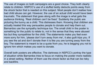 The use of images on both campaigns are a good choice. They both clearly
relate to children. NSPCC’s use of a stuffed teddy deducts points away from
the shock factor that is needed on this subject. Most people don’t realise how
bad child abuse can get. However, the use of an actual child would have been
traumatic. The statement that goes along with the image is what gets the
audience thinking. ‘Real children can’t be fixed.’ Suddenly the public are
picturing the bunny as a child. This distresses them. Knowing that children are
actually treated this way persuades people to donate and help them out.
Barnardos use the sympathy technique too. The small child in the poster is
something for the public to relate to, not in the sense that they were abused
too but they sympathise for the child. The statements make you feel even
more sorry for him, ‘please don’t turn away from me’, it also guilt trips you. If
you see the ad and don’t donate then it is like you are turning away from the
boy. The statement is meant to be a quote from you, he is begging you not to
ignore him which makes you want to donate.
Overall both posters are effective. The darkness in NSPCC’s portray the type
of situation while Barnardos tries to focus on making the poster more realistic
in a street setting. Neither of them use the shock factor as that can be risky
and backfire.
 