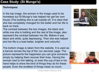 Techniques:
In the top image, the woman in the image used to be
homeless but St Mungo’s has helped her get her own
house (The building she is sat outside of). It is clear that
she has completely changed for the better and her life is
back on track.
The contrast between the two images, the black and
white one she is holding and the rest of the image, also
represent the contrast between her life. Before it was
black and white, quite depressing. Then she was helped
and her life is a load better, brighter and colourful.
The bottom image is taken from the website. It is used as
a banner across the top of the ‘our services’ page. The
picture represents the happiness you can give someone
simply by helping them recover their lives. Having the
woman next to him talking, or even the cup of tea in his
hand helps to show the kind of things they do for these
people. Even the smallest of things mean so much.
3Creative Media Production 2012
Case Study: (St Mungo’s)
 