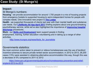 Impact:
St Mongo’s numbers:
Housing - we provide accommodation for around 1,700 people in a mix of housing projects
from emergency hostels to supported housing to semi-independent homes for people with
complex needs. One innovative new project is The Lodge.
Health - we supported thousands of clients last year with their mental health and substance
use needs. Our LifeWorks A4 4pp April 2011 briefing explains about one ground-breaking
psychotherapy service, while we've also highlighted the importance of improving hospital
discharge procedures.
Work - our Skills and Employment team support people in finding
employment, training, further education volunteering and in taking up a range of other
activities.
http://www.mungos.org/news/facts_for_journalists
Governments statsitics:
the most common action taken to prevent or relieve homelessness was the use of landlord
incentive schemes to secure private rented sector accommodation; in 2012 to 2013, 26,200
cases (13%) were assisted in obtaining alternative accommodation this way, though this was
a decrease of 5% compared to 2011 to 2012
https://www.gov.uk/government/publications/homelessness-prevention-and-relief-
england-2012-to-2013
4Creative Media Production 2012
Case Study: (St Mungo’s)
 