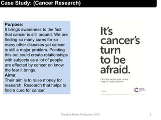 Case Study: (Cancer Research)
Purpose:
It brings awareness to the fact
that cancer is still around. We are
finding so many cures for so
many other diseases yet cancer
is still a major problem. Pointing
this out could create relationships
with subjects as a lot of people
are effected by cancer on know
the fear it brings.
Aims:
Their aim is to raise money for
research. Research that helps to
find a cure for cancer.
5Creative Media Production 2012
 