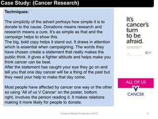 Techniques:
The simplicity of the advert portrays how simple it is to
donate to the cause. Donations means research and
research means a cure. It’s as simple as that and the
campaign helps to show this.
The big, bold copy helps it stand out. It draws in attention
which is essential when campaigning. The words they
have chosen create a statement that really makes the
public think. It gives a fighter attitude and helps make you
think cancer can be beat.
After the statement has caught your eye they go on and
tell you that one day cancer will be a thing of the past but
they need your help to make that day come.
Most people have affected by cancer one way or the other
so using ‘All of us V Cancer’ on the poster, bottom
right, involves the person reading it. It makes relations
making it more likely for people to donate.
6Creative Media Production 2012
Case Study: (Cancer Research)
 