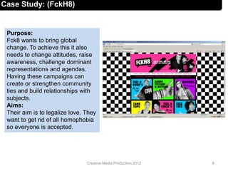 Case Study: (FckH8)
Purpose:
Fck8 wants to bring global
change. To achieve this it also
needs to change attitudes, raise
awareness, challenge dominant
representations and agendas.
Having these campaigns can
create or strengthen community
ties and build relationships with
subjects.
Aims:
Their aim is to legalize love. They
want to get rid of all homophobia
so everyone is accepted.
8Creative Media Production 2012
 