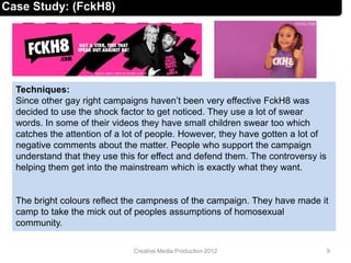 Techniques:
Since other gay right campaigns haven’t been very effective FckH8 was
decided to use the shock factor to get noticed. They use a lot of swear
words. In some of their videos they have small children swear too which
catches the attention of a lot of people. However, they have gotten a lot of
negative comments about the matter. People who support the campaign
understand that they use this for effect and defend them. The controversy is
helping them get into the mainstream which is exactly what they want.
The bright colours reflect the campness of the campaign. They have made it
camp to take the mick out of peoples assumptions of homosexual
community.
9Creative Media Production 2012
Case Study: (FckH8)
 