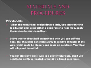 PROCEDURES
 When the mixture has cooled down a little, you can transfer it
to a bucket and, using either a clean rag or a floor mop, apply
the mixture to your clean floor.
 Leave this for about half an hour and then you can buff the
floor. This should be done thoroughly to remove all traces of the
wax (which could be slippery and cause an accident). Your floor
will shiny and beautiful.
 You can store any excess wax in a pot for future use, but it will
need to be gently re-heated so that it is a liquid once more.
 