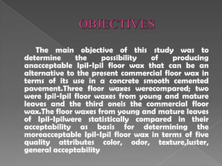 The main objective of this study was to
determine the possibility of producing
anacceptable Ipil-Ipil floor wax that can be an
alternative to the present commercial floor wax in
terms of its use in a concrete smooth cemented
pavement.Three floor waxes werecompared; two
were Ipil-Ipil floor waxes from young and mature
leaves and the third oneis the commercial floor
wax.The floor waxes from young and mature leaves
of Ipil-Ipilwere statistically compared in their
acceptability as basis for determining the
moreacceptable Ipil-Ipil floor wax in terms of five
quality attributes color, odor, texture,luster,
general acceptability
 
