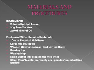 INGREDIENTS
 12 Juiced Ipil-Ipil Leaves
 50g Paraffin Wax
 250ml Mineral Oil
Equipment/Other Required Materials:
 Gas or Electrical Hob/Stove
 Large Old Saucepan
 Wooden Stirring Spoon or Hard Stirring Brush
 Pouring Jug
 Waxing Mop
 Small Bucket (for dipping the mop into)
 Clean Rags/Towels (preferably ones you don't mind getting
spoiled)
 