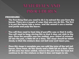 PROCEDURES
 The first thing that you need to do is to extract the wax from the
leaves. There are a couple of ways that you can do this. The first
is to put the leaves into a juicer, and the second is use a mortar
and pestle and pulp the leaves.
 You will then need to heat 50g of paraffin wax so that it melts.
You will need to keep stirring this so that it does not stick to the
pan. Once the paraffin wax has melted, pour 250ml of mineral
oil into the pan, a little bit at a time. This stage should be taken
slowly so that the mixture does not boil over and injure you.
 Once this stage is complete you can add the juice of the ipil-ipil
leaves. Once more, do this slowly and a little bit at a time. Once
all the juice has been added, remove the pan from the heat but
continue to stir the mixture so that it does not begin to set.
 