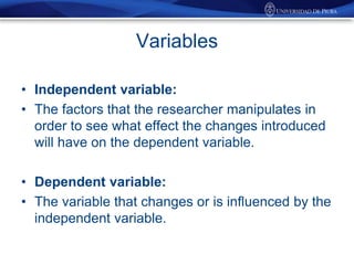 Variables
• Independent variable:
• The factors that the researcher manipulates in
order to see what effect the changes introduced
will have on the dependent variable.
• Dependent variable:
• The variable that changes or is influenced by the
independent variable.

 
