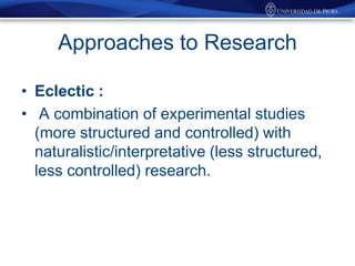 Approaches to Research
• Eclectic :
• A combination of experimental studies
(more structured and controlled) with
naturalistic/interpretative (less structured,
less controlled) research.

 