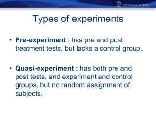 Types of experiments
• Pre-experiment : has pre and post
treatment tests, but lacks a control group.
• Quasi-experiment : has both pre and
post tests, and experiment and control
groups, but no random assignment of
subjects.

 