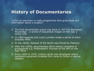 History of Documentaries
“a film or television or radio programme that gives facts and
information about a subject”.
 The first documentary piece was done in 1877 by Eadweard
Muybridge – a series of sequential images on the way a
horse runs
 In 1895 Auguste and Louis Lumière made a series of short
actuality films
 In the 1920s, Nanook of the North was filmed by Flaherty
 After the 1920s, documentary films mainly consisted of
propaganda e.g. Riefenstahl’s Triumph of the Will on the
Nazi Party
 From 1950 to 1970, cinéma vérité was developed where
handheld equipment enabled film crews to follow a natural
disaster

 