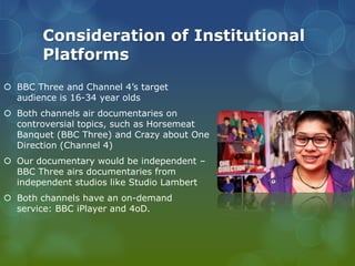 Consideration of Institutional
Platforms
 BBC Three and Channel 4’s target
audience is 16-34 year olds
 Both channels air documentaries on
controversial topics, such as Horsemeat
Banquet (BBC Three) and Crazy about One
Direction (Channel 4)
 Our documentary would be independent –
BBC Three airs documentaries from
independent studios like Studio Lambert
 Both channels have an on-demand
service: BBC iPlayer and 4oD.

 