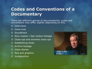 Codes and Conventions of a
Documentary
There are different genres of documentaries; codes and
conventions may differ slightly depending on this.
 Interviews
 Voice-over
 Soundtrack
 Slow motion / fast motion footage
 Close-ups and extreme close-ups

 Establishing shots
 Archive footage
 Video diaries
 Text and graphics
 Juxtaposition

 