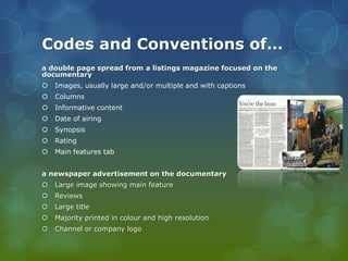 Codes and Conventions of…
a double page spread from a listings magazine focused on the
documentary


Images, usually large and/or multiple and with captions



Columns



Informative content



Date of airing



Synopsis



Rating



Main features tab

a newspaper advertisement on the documentary


Large image showing main feature



Reviews



Large title



Majority printed in colour and high resolution



Channel or company logo

 