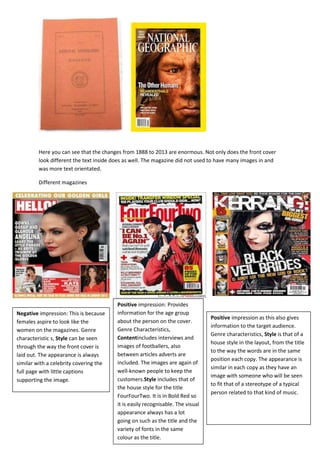 Here you can see that the changes from 1888 to 2013 are enormous. Not only does the front cover
look different the text inside does as well. The magazine did not used to have many images in and
was more text orientated.
Different magazines

Negative impression: This is because
females aspire to look like the
women on the magazines. Genre
characteristic s, Style can be seen
through the way the front cover is
laid out. The appearance is always
similar with a celebrity covering the
full page with little captions
supporting the image.

Positive impression: Provides
information for the age group
about the person on the cover.
Genre Characteristics,
Contentincludes interviews and
images of footballers, also
between articles adverts are
included. The images are again of
well-known people to keep the
customers.Style includes that of
the house style for the title
FourFourTwo. It is in Bold Red so
it is easily recognisable. The visual
appearance always has a lot
going on such as the title and the
variety of fonts in the same
colour as the title.

Positive impression as this also gives
information to the target audience.
Genre characteristics, Style is that of a
house style in the layout, from the title
to the way the words are in the same
position each copy. The appearance is
similar in each copy as they have an
image with someone who will be seen
to fit that of a stereotype of a typical
person related to that kind of music.

 