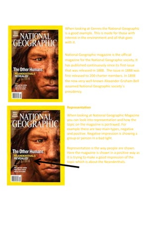 When looking at Genres the National Geographic
is a good example. This is made for those with
interest in the environment and all that goes
with it.
National Geographic magazine is the official
magazine for the National Geographic society. It
has published continuously since its first issue
that was released in 1888. The issue in 1888 was
first released to 200 charter members. In 1898
the now very well-known Alexander Graham Bell
assumed National Geographic society’s
presidency.

Representation
When looking at National Geographic Magazine
you can look into representation and how the
topic on the magazine is portrayed. For
example there are two main types, negative
and positive. Negative impression is showing a
group or person in a bad light.
Representation is the way people are shown.
Here the magazine is shown in a positive way as
it is trying to make a good impression of the
topic which is about the Neanderthals.

 