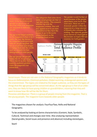Social issues: These are not seen in the National Geographic magazines as it tends to
focus on Deforestation, Chemical pollution, Global warming, endangered species and
the environment. The topics are related to the target audience, as they are the types of
things that the age group will be concerned about. As the age group is that of an older
one, they are likely to have young children or grandchildren, meaning that they will
want to know how life will be like for them.
Presence and Absence: There is a group of people missing from the magazine. That is
the young people. The magazine leans towards older people.
The magazines chosen for analysis: FourFourTwo, Hello and National
Geographic.
To be analysed by looking at Genre characteristics (Content, Style, Symbolic,
Cultural, Technical and changes over time. Also analysing representation
(Social grades, Social issues and presence and absence) including stereotypes.
Start!

 