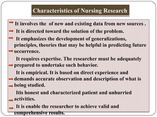 It involves the of new and existing data from new sources .
It is directed toward the solution of the problem.
It emphasizes the development of generalizations,
principles, theories that may be helpful in predicting future
occurrence.
It requires expertise. The researcher must be adequately
prepared to undertake such behavior.
It is empirical. It is based on direct experience and
demands accurate observation and description of what is
being studied.
Itis honest and characterized patient and unhurried
activities.
It is enable the researcher to achieve valid and
comprehensive results.

 