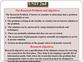 The Research Problem and objectives
The Research Problem .5 factors to consider to determine that a problem
is researchable or not.
1. The problem existing in the locality or country but no known solution to
the problem.
2. The solution can be answered by using statistical methods and
techniques.
3. There are probable solutions but they are not yet tested.
4. The occurrence of phenomena requires scientific investigation to arrive
at precise solution.
5. Serious needs/problems of the people where it demands research.

Research objectives
Research objectives are a specification of the ultimate reason for carrying
out research in the first place. They help in developing a specific list of
information needs. Only when the researcher knows the problem that
management wants to solve can the research project be designed to

 