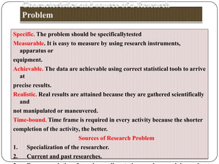 Specific. The problem should be specificallytested
Measurable. It is easy to measure by using research instruments,
apparatus or
equipment.
Achievable. The data are achievable using correct statistical tools to arrive
at
precise results.
Realistic. Real results are attained because they are gathered scientifically
and
not manipulated or maneuvered.
Time-bound. Time frame is required in every activity because the shorter
completion of the activity, the better.
Sources of Research Problem
1. Specialization of the researcher.
2. Current and past researches.

 