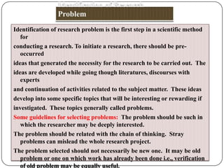 Identification of research problem is the first step in a scientific method
for
conducting a research. To initiate a research, there should be preoccurred
ideas that generated the necessity for the research to be carried out. The
ideas are developed while going though literatures, discourses with
experts
and continuation of activities related to the subject matter. These ideas
develop into some specific topics that will be interesting or rewarding if
investigated. These topics generally called problems.
Some guidelines for selecting problems: The problem should be such in
which the researcher may be deeply interested.
The problem should be related with the chain of thinking. Stray
problems can mislead the whole research project.
The problem selected should not necessarily be new one. It may be old
problem or one on which work has already been done i.e., verification
of old problem may be equally useful.

 