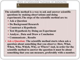 The scientific method is a way to ask and answer scientific
questions by making observations and doing
experiments.The steps of the scientific method are to:
 Ask a Question
 Do Background Research
 Construct a Hypothesis
 Test Hypothesis by Doing an Experiment
 Analyze , Data and Draw a Conclusion
 Communicate , Results
 Ask a Question: The scientific method starts when ask a
question about something that you observe: How, What,
When, Who, Which, Why, or Where? And, in order for the
scientific method to answer the question it must be about
something that you can measure, preferably with a number.

 