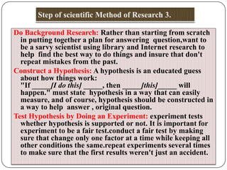 Do Background Research: Rather than starting from scratch
in putting together a plan for answering question,want to
be a sarvy scientist using library and Internet research to
help find the best way to do things and insure that don't
repeat mistakes from the past.
Construct a Hypothesis: A hypothesis is an educated guess
about how things work:
"If _____[I do this] _____, then _____[this]_____ will
happen." must state hypothesis in a way that can easily
measure, and of course, hypothesis should be constructed in
a way to help answer , original question.
Test Hypothesis by Doing an Experiment: experiment tests
whether hypothesis is supported or not. It is important for
experiment to be a fair test.conduct a fair test by making
sure that change only one factor at a time while keeping all
other conditions the same.repeat experiments several times
to make sure that the first results weren't just an accident.

 